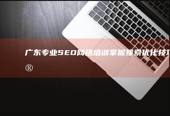 广东专业SEO网络培训：掌握搜索优化技巧与实战策略